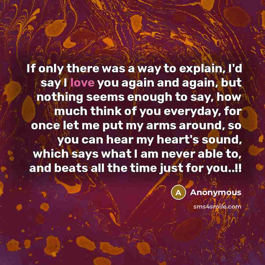 “If only there was a way to explain, I'd say I love you again and again, but nothing seems enough to say, how much think of you everyday, for once let me put my arms around, so you can hear my heart's sound, which says what I am never able to, and beats all the time just for you..!!” quote by Anonymous