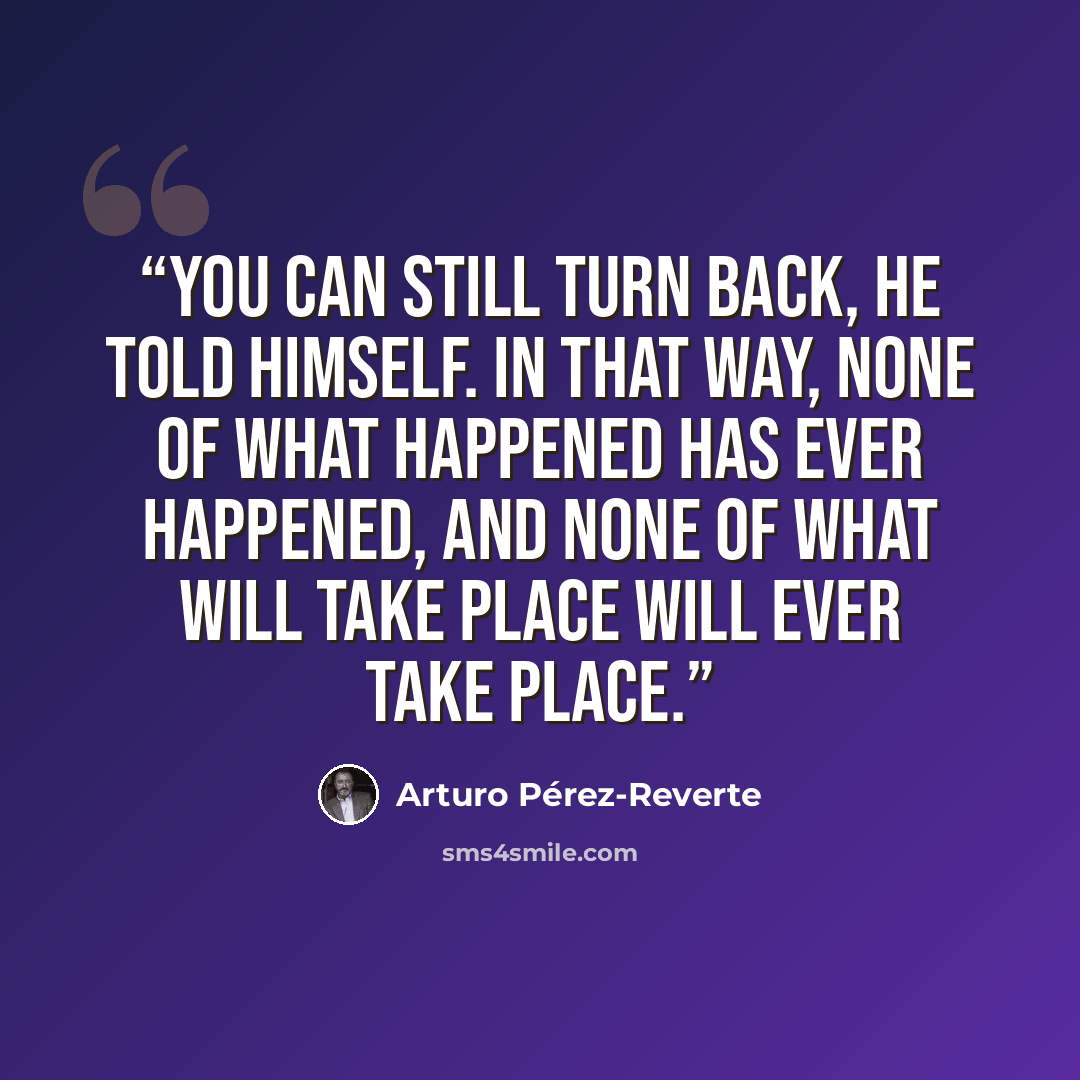 “You can still turn back, he told himself. In that way, none of what happened has ever happened, and none of what will take place will ever take place.” quote by Arturo Pérez-Reverte