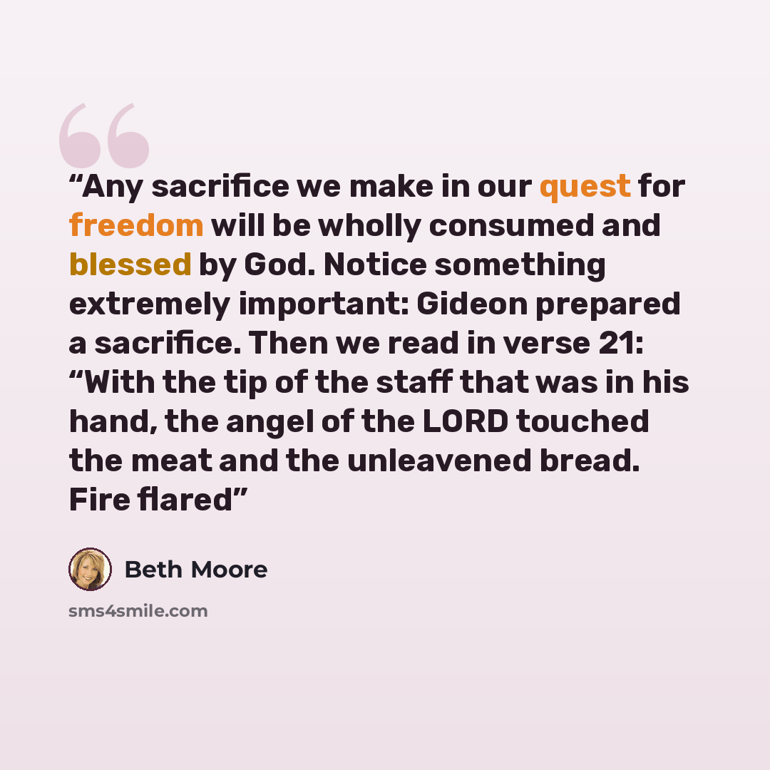 “Any sacrifice we make in our quest for freedom will be wholly consumed and blessed by God. Notice something extremely important: Gideon prepared a sacrifice. Then we read in verse 21: “With the tip of the staff that was in his hand, the angel of the LORD touched the meat and the unleavened bread…” quote by Beth Moore