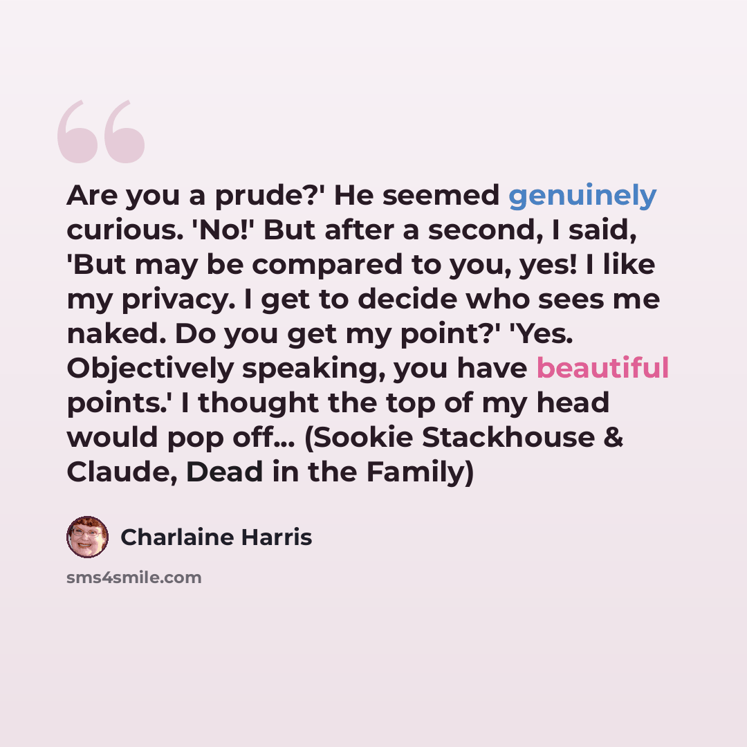 “Are you a prude?' He seemed genuinely curious. 'No!' But after a second, I said, 'But may be compared to you, yes! I like my privacy. I get to decide who sees me naked. Do you get my point?' 'Yes. Objectively speaking, you have beautiful points.' I thought the top of my head would pop off…” quote by Charlaine Harris