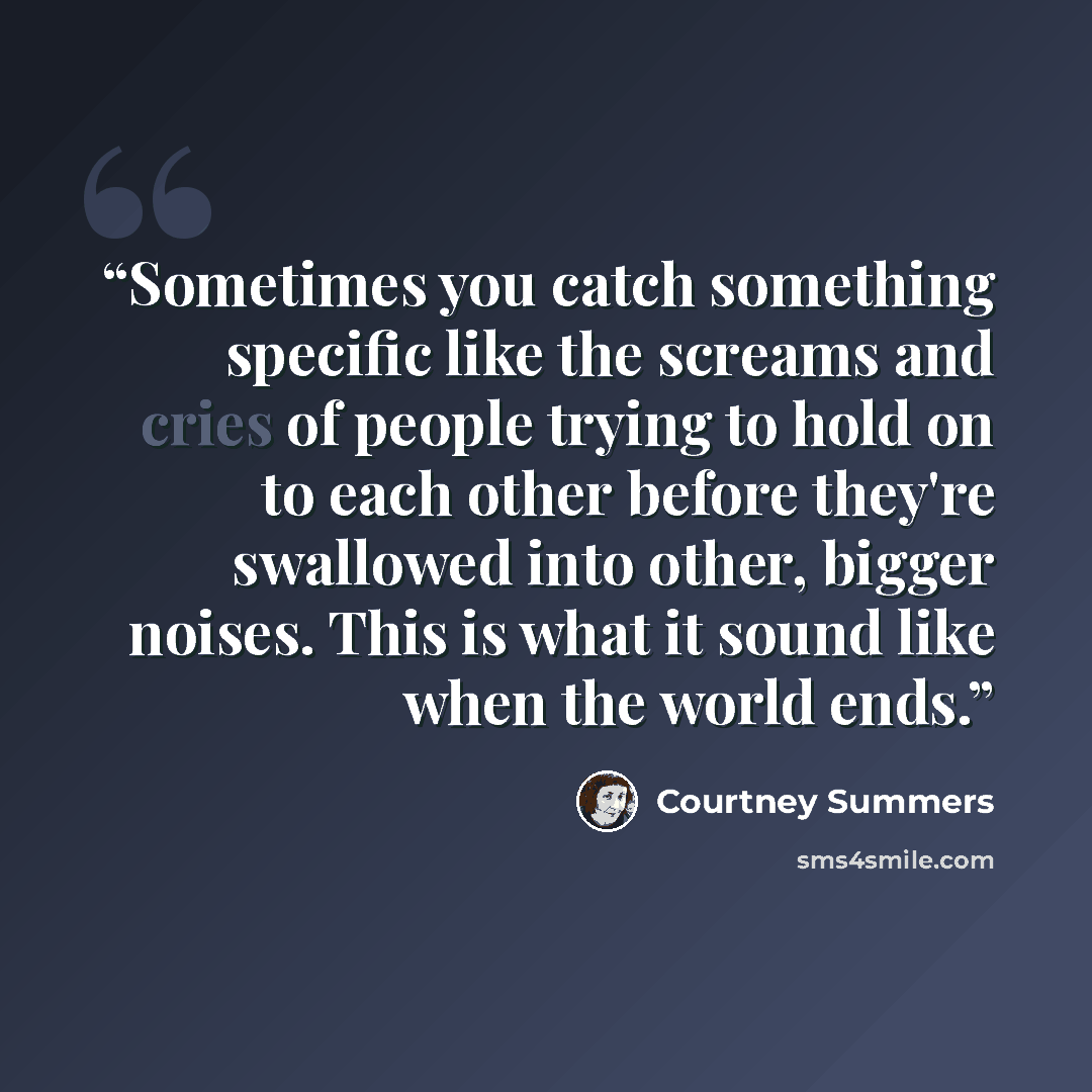 “Sometimes you catch something specific like the screams and cries of people trying to hold on to each other before they're swallowed into other, bigger noises. This is what it sound like when the world ends.” quote by Courtney Summers