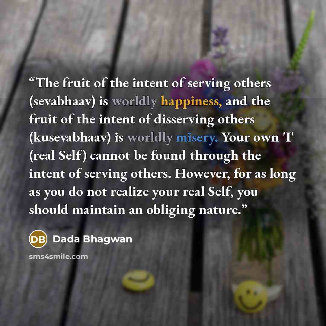 “The fruit of the intent of serving others (sevabhaav) is worldly happiness, and the fruit of the intent of disserving others (kusevabhaav) is worldly misery. Your own 'I' (real Self) cannot be found through the intent of serving others. However, for as long as you do not realize your real Self…” quote by Dada Bhagwan