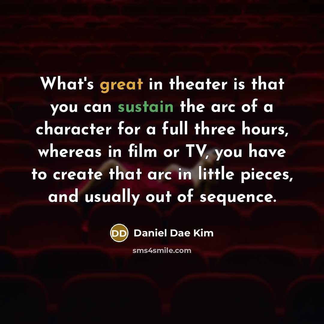 “What's great in theater is that you can sustain the arc of a character for a full three hours, whereas in film or TV, you have to create that arc in little pieces, and usually out of sequence.” quote by Daniel Dae Kim