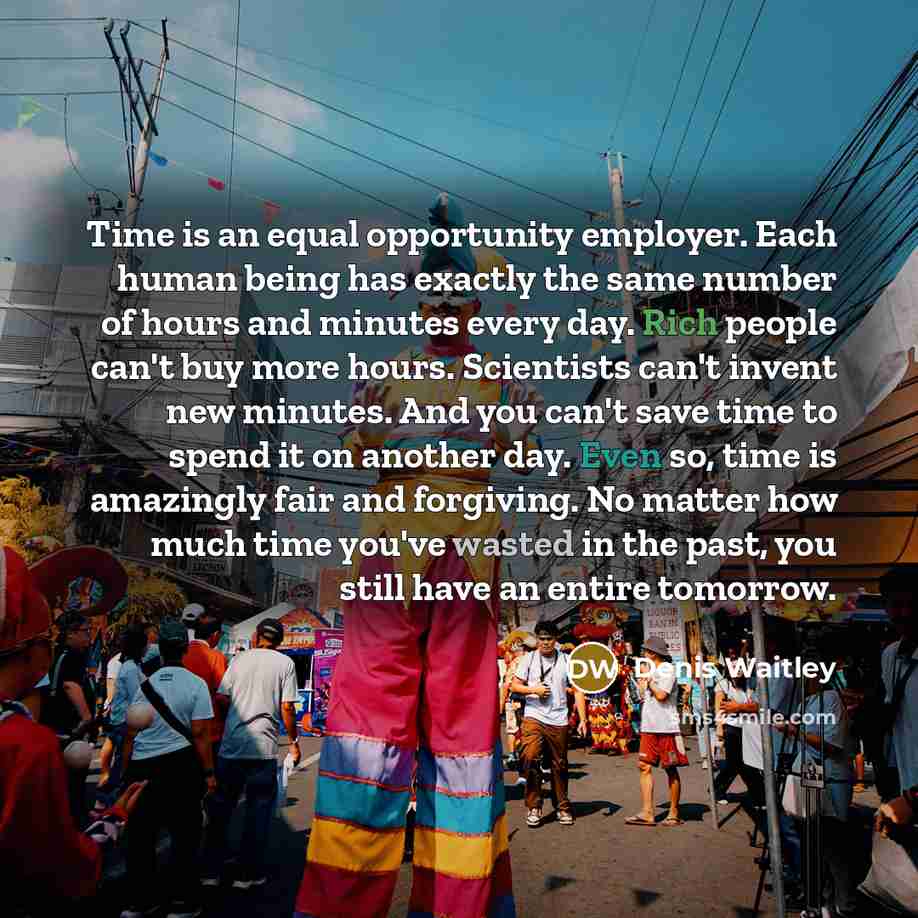 “Time is an equal opportunity employer. Each human being has exactly the same number of hours and minutes every day. Rich people can't buy more hours. Scientists can't invent new minutes. And you can't save time to spend it on another day. Even so, time is amazingly fair and forgiving. No matter…” quote by Denis Waitley