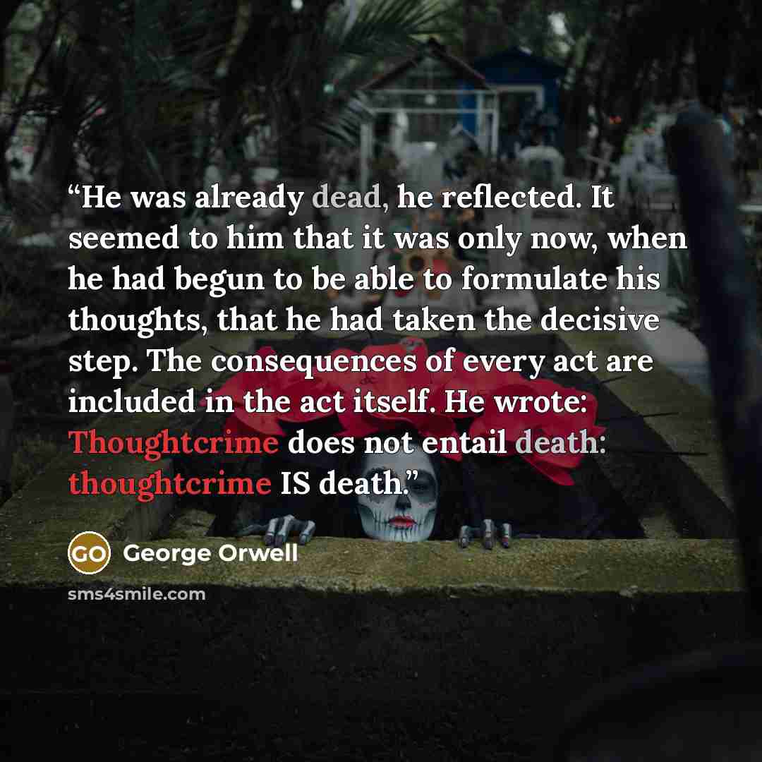“He was already dead, he reflected. It seemed to him that it was only now, when he had begun to be able to formulate his thoughts, that he had taken the decisive step. The consequences of every act are included in the act itself. He wrote: Thoughtcrime does not entail death: thoughtcrime IS death.” quote by George Orwell