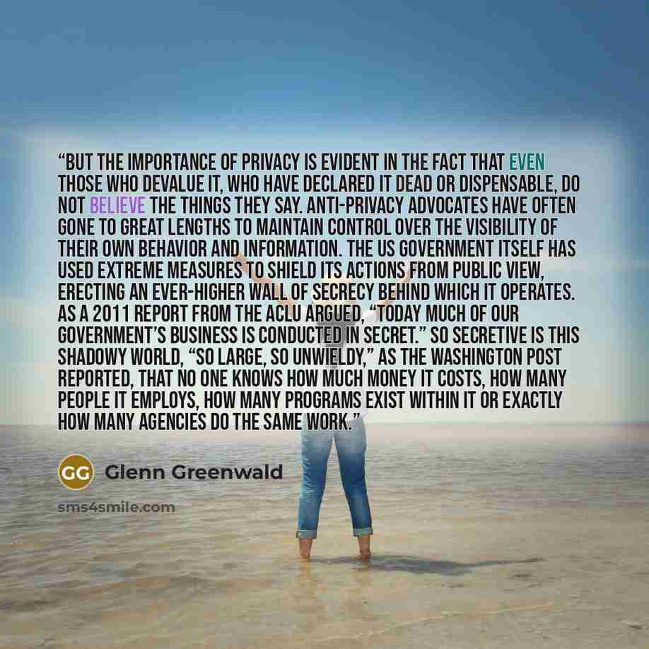“But the importance of privacy is evident in the fact that even those who devalue it, who have declared it dead or dispensable, do not believe the things they say. Anti-privacy advocates have often gone to great lengths to maintain control over the visibility of their own behavior and information…” quote by Glenn Greenwald