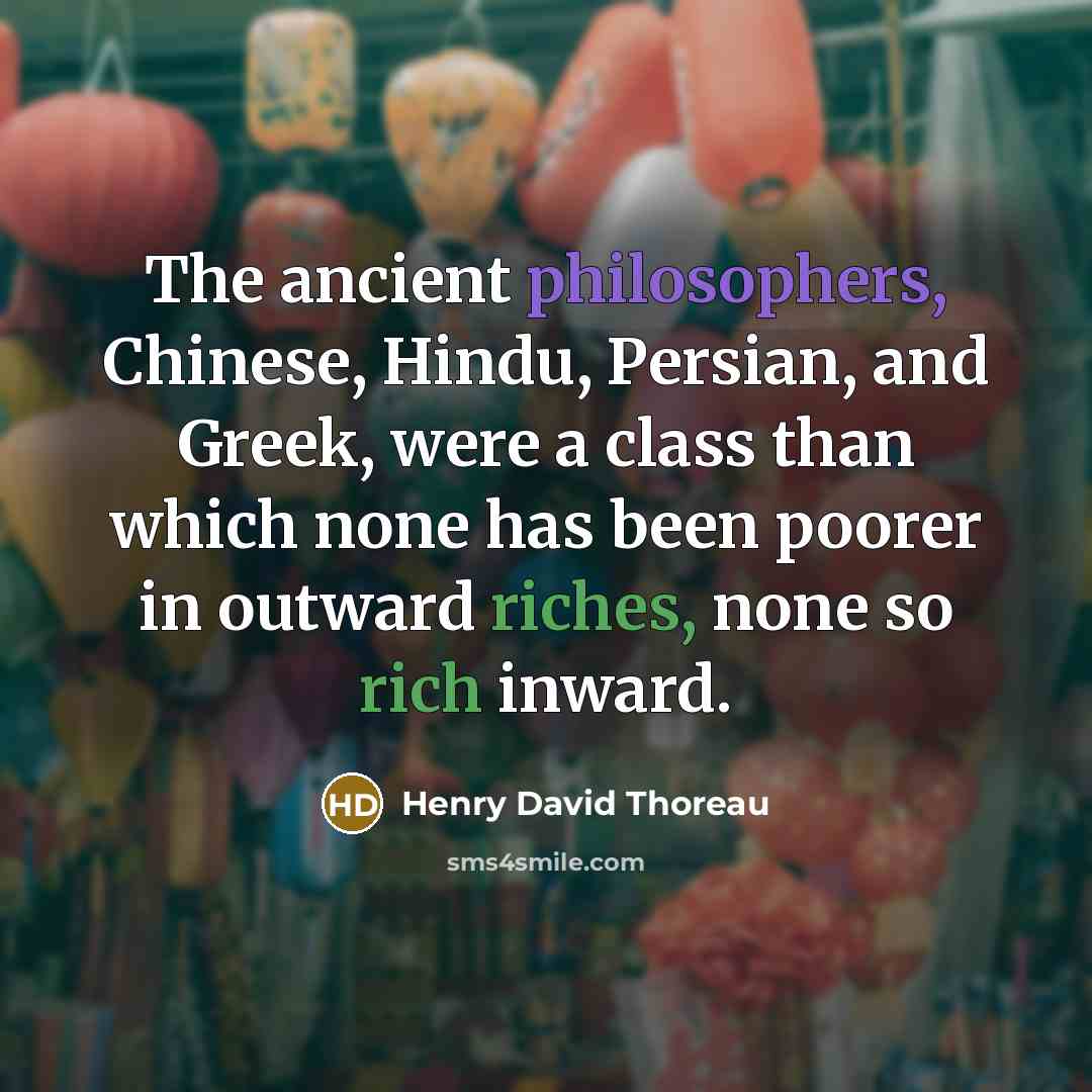 “The ancient philosophers, Chinese, Hindu, Persian, and Greek, were a class than which none has been poorer in outward riches, none so rich inward.” quote by Henry David Thoreau