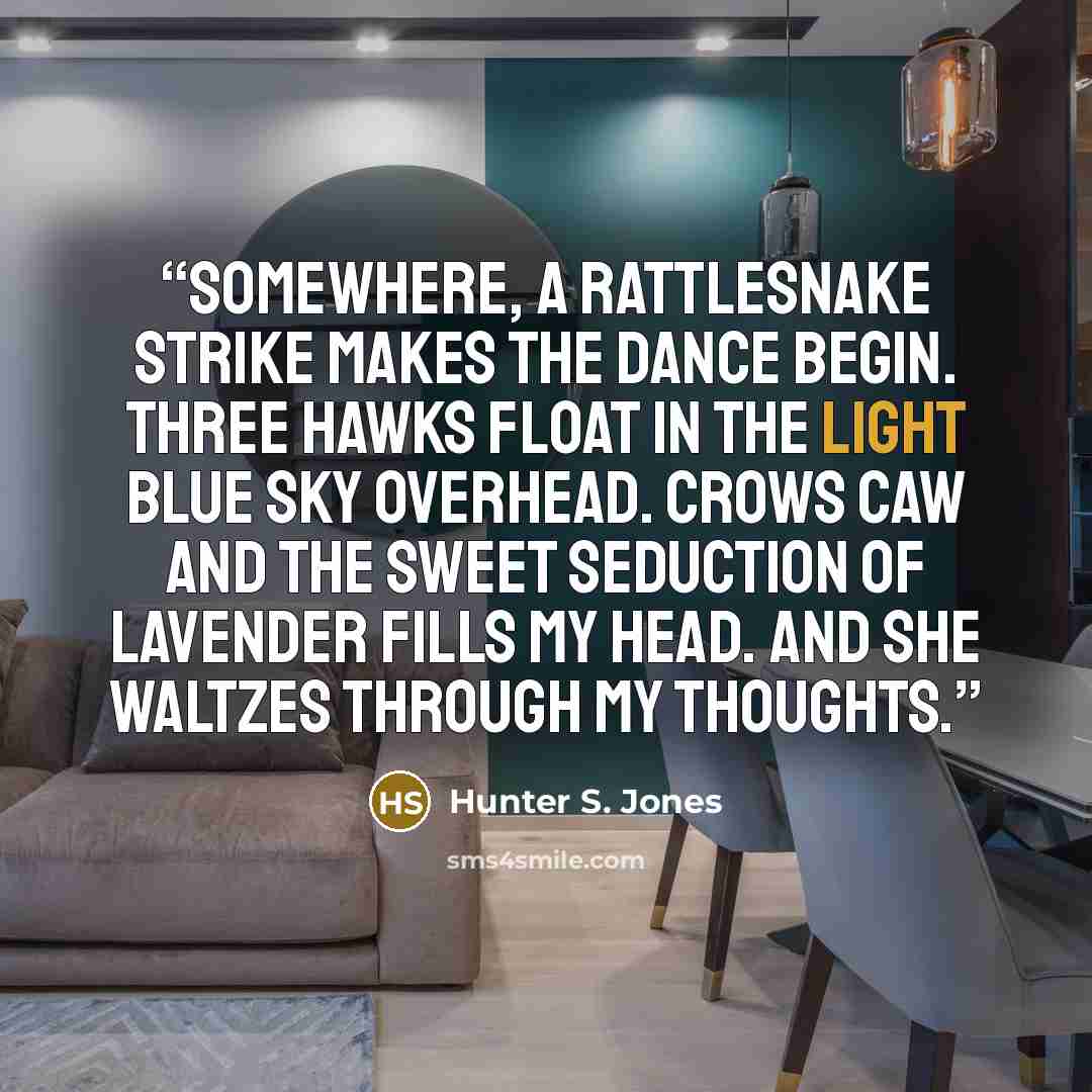 “Somewhere, a rattlesnake strike makes the dance begin. Three hawks float in the light blue sky overhead. Crows caw and the sweet seduction of lavender fills my head. And she waltzes through my thoughts.” quote by Hunter S. Jones