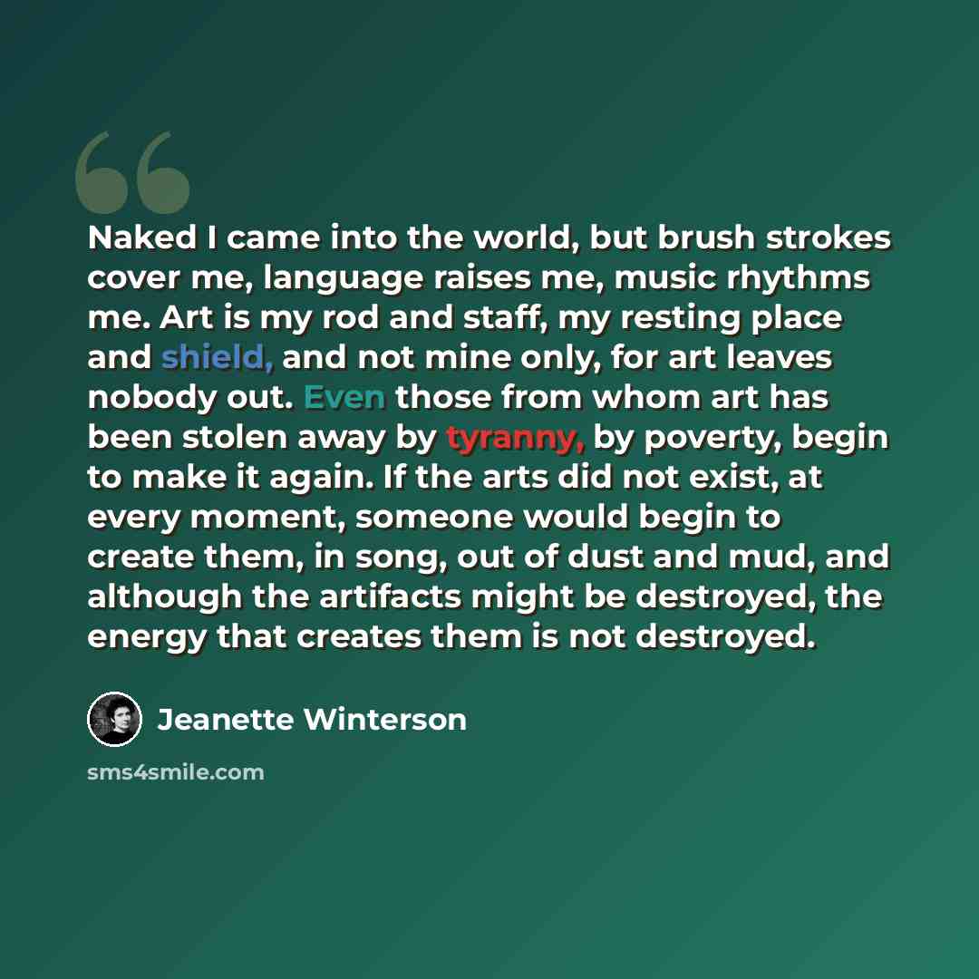 “Naked I came into the world, but brush strokes cover me, language raises me, music rhythms me. Art is my rod and staff, my resting place and shield, and not mine only, for art leaves nobody out. Even those from whom art has been stolen away by tyranny, by poverty, begin to make it again. If the…” quote by Jeanette Winterson
