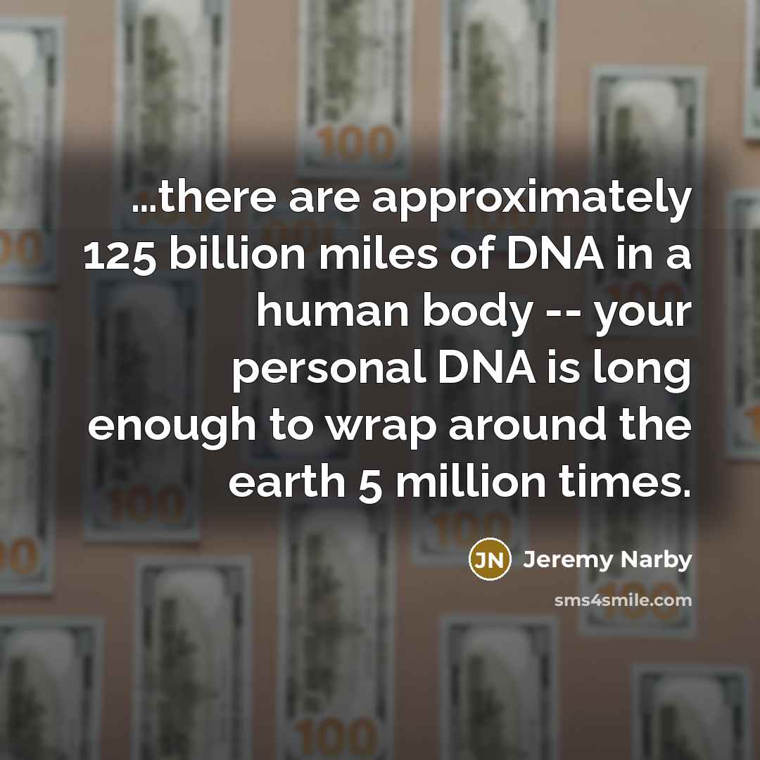 “…there are approximately 125 billion miles of DNA in a human body -- your personal DNA is long enough to wrap around the earth 5 million times.” quote by Jeremy Narby
