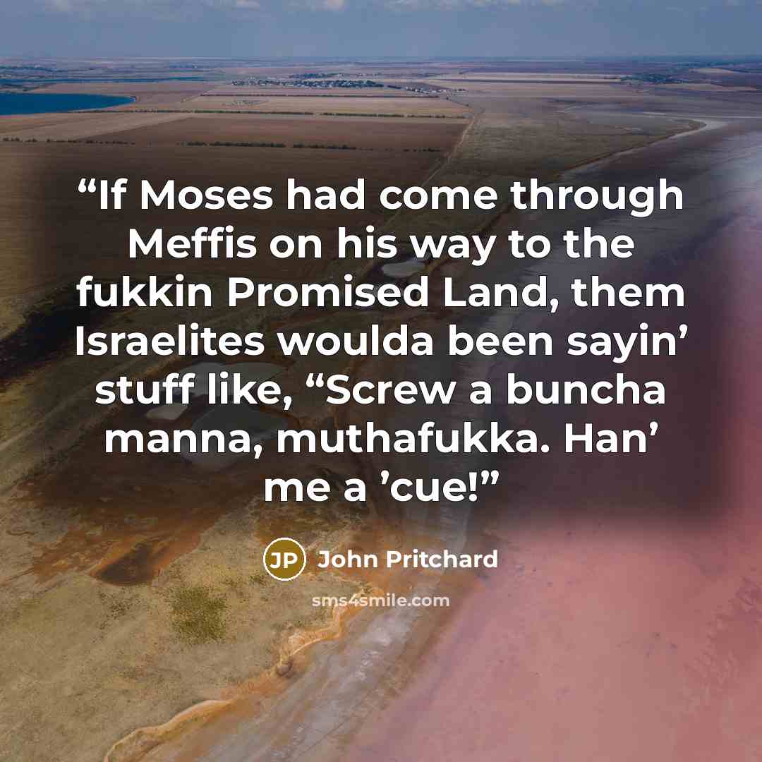 “If Moses had come through Meffis on his way to the fukkin Promised Land, them Israelites woulda been sayin’ stuff like, “Screw a buncha manna, muthafukka. Han’ me a ’cue!” quote by John Pritchard