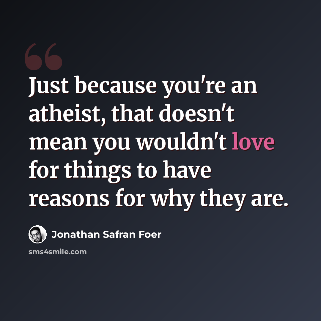“Just because you're an atheist, that doesn't mean you wouldn't love for things to have reasons for why they are.” quote by Jonathan Safran Foer