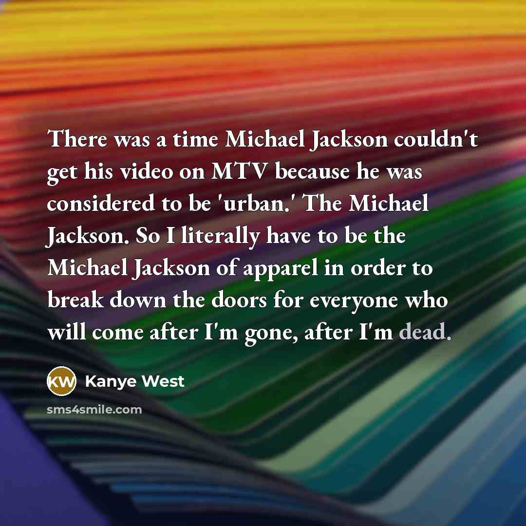 “There was a time Michael Jackson couldn't get his video on MTV because he was considered to be 'urban.' The Michael Jackson. So I literally have to be the Michael Jackson of apparel in order to break down the doors for everyone who will come after I'm gone, after I'm dead.” quote by Kanye West