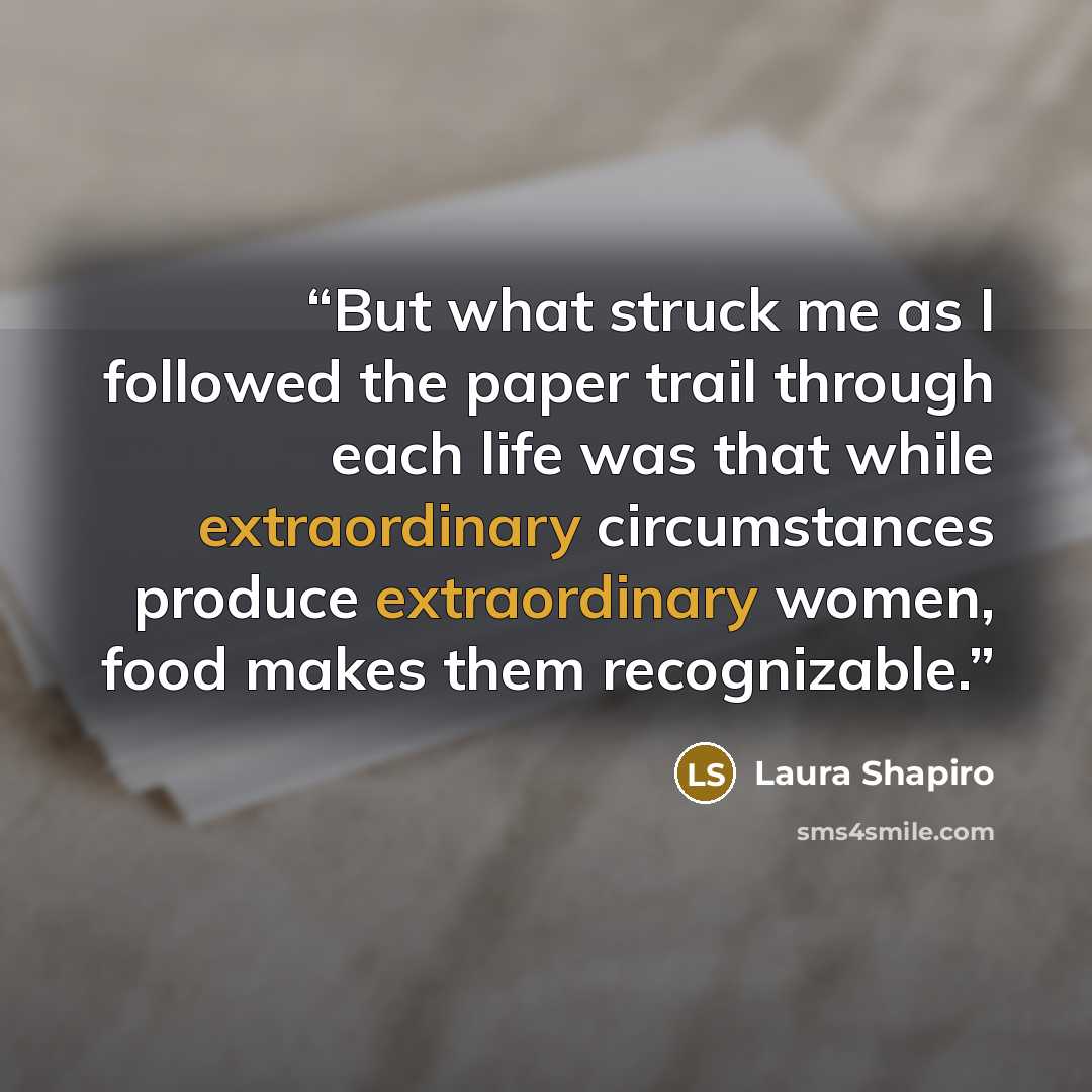 “But what struck me as I followed the paper trail through each life was that while extraordinary circumstances produce extraordinary women, food makes them recognizable.” quote by Laura Shapiro