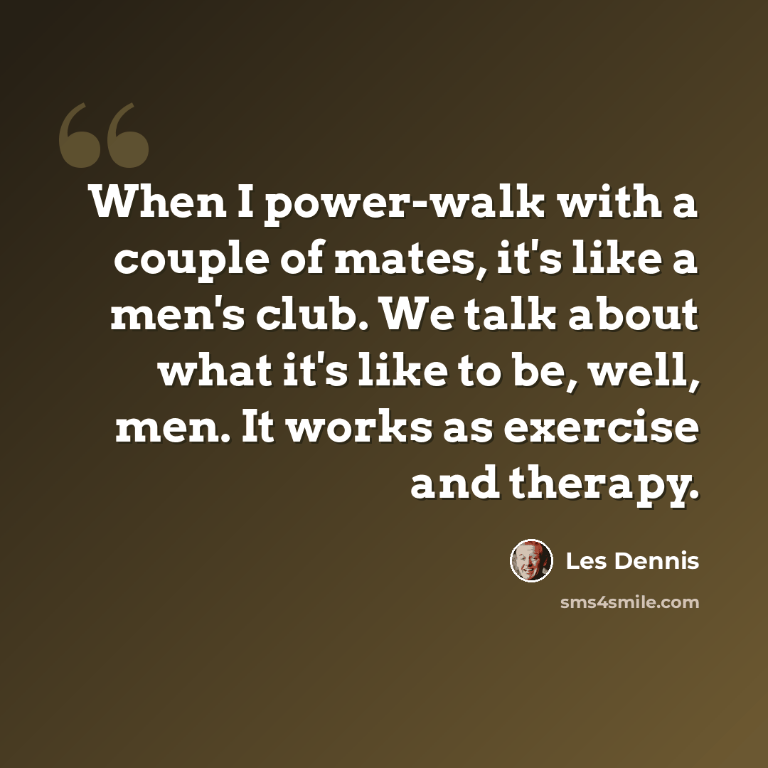 “When I power-walk with a couple of mates, it's like a men's club. We talk about what it's like to be, well, men. It works as exercise and therapy.” quote by Les Dennis