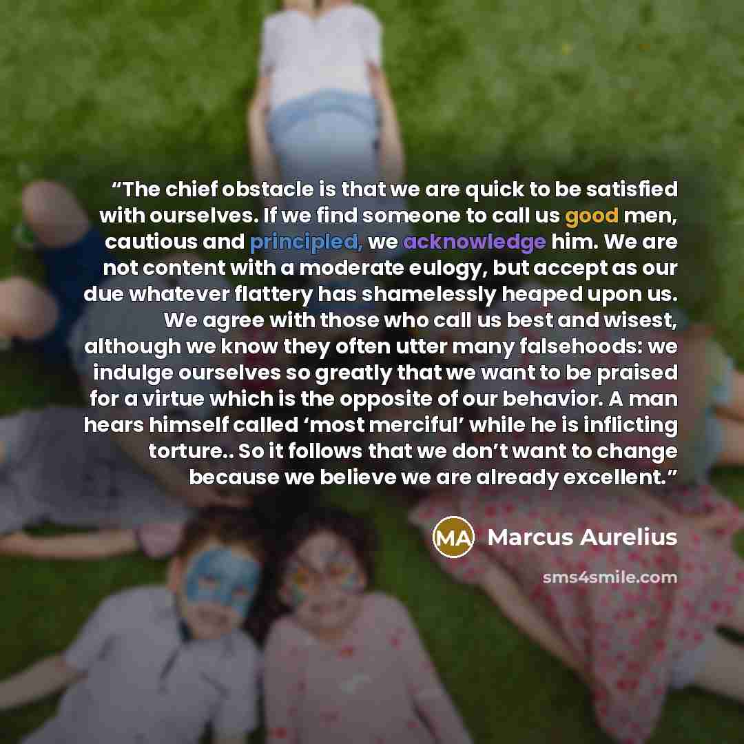 “The chief obstacle is that we are quick to be satisfied with ourselves. If we find someone to call us good men, cautious and principled, we acknowledge him. We are not content with a moderate eulogy, but accept as our due whatever flattery has shamelessly heaped upon us. We agree with those who…” quote by Marcus Aurelius