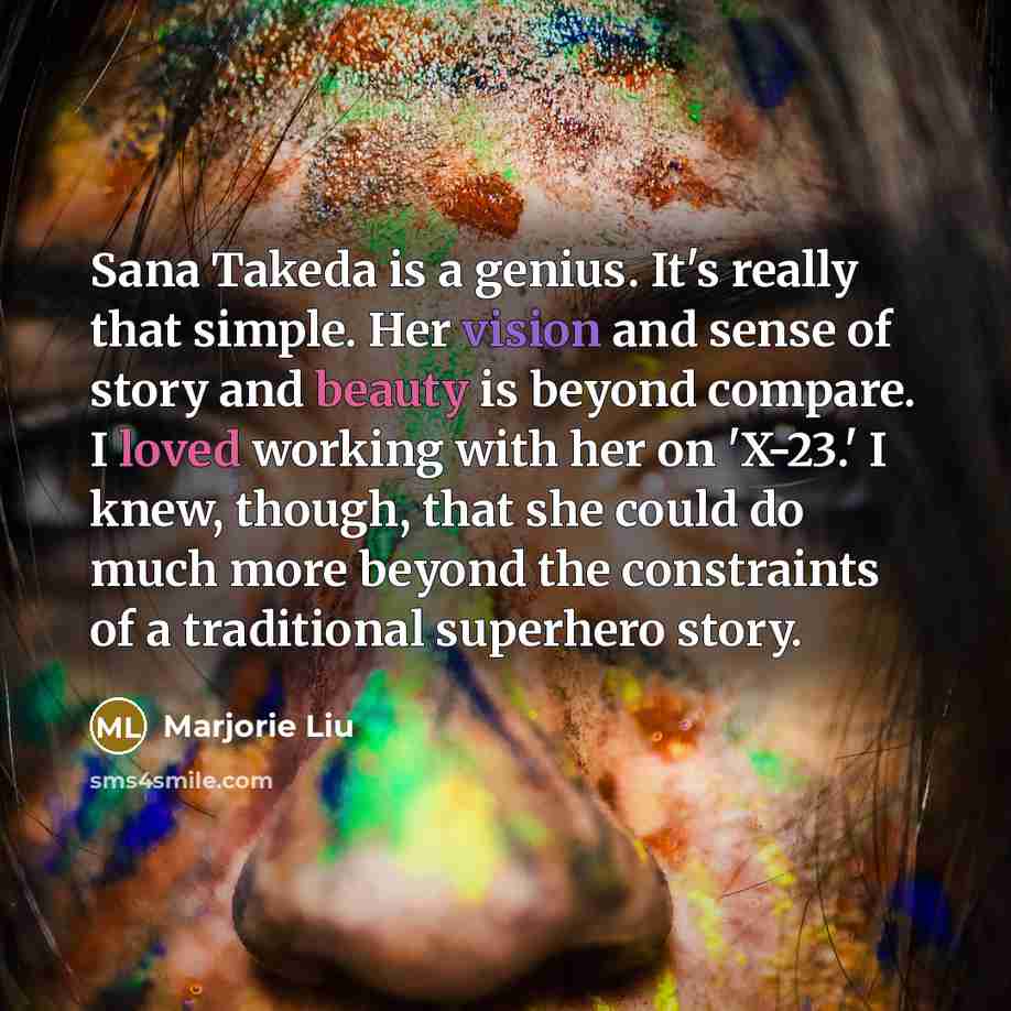“Sana Takeda is a genius. It's really that simple. Her vision and sense of story and beauty is beyond compare. I loved working with her on 'X-23.' I knew, though, that she could do much more beyond the constraints of a traditional superhero story.” quote by Marjorie Liu