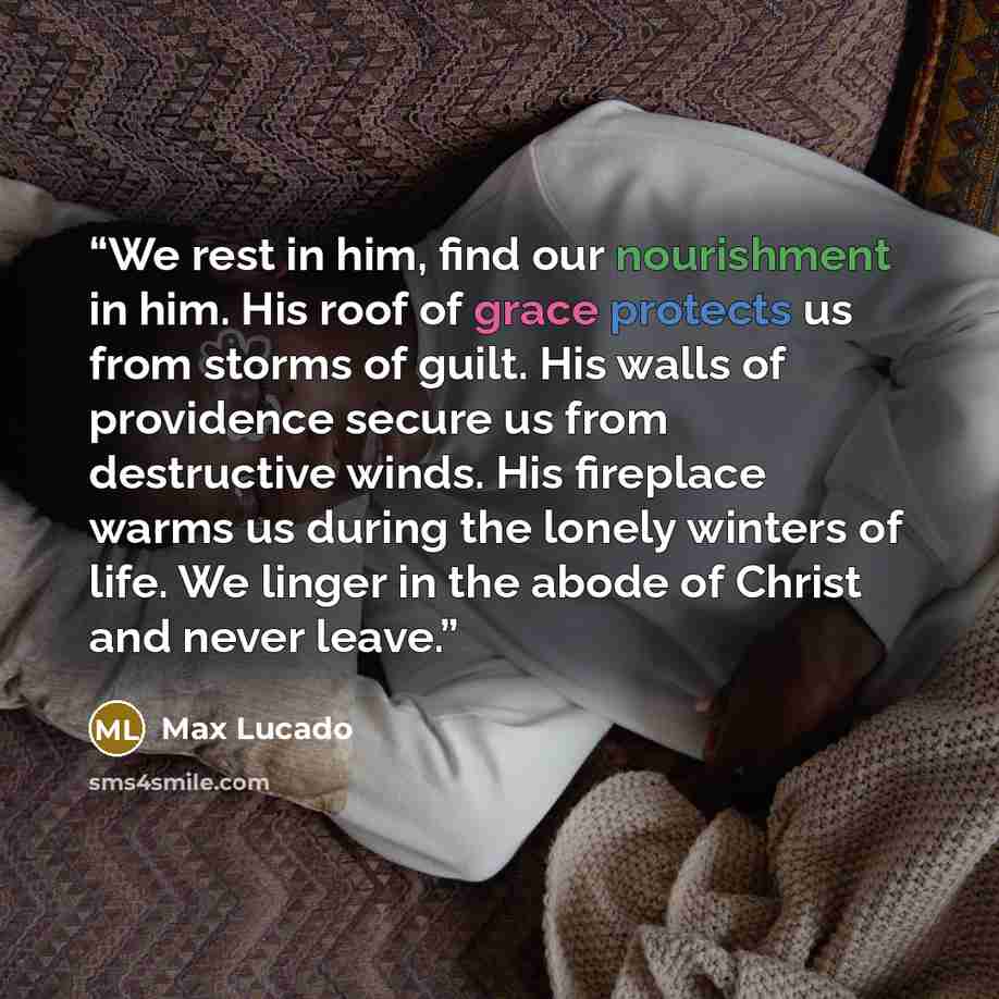“We rest in him, find our nourishment in him. His roof of grace protects us from storms of guilt. His walls of providence secure us from destructive winds. His fireplace warms us during the lonely winters of life. We linger in the abode of Christ and never leave.” quote by Max Lucado