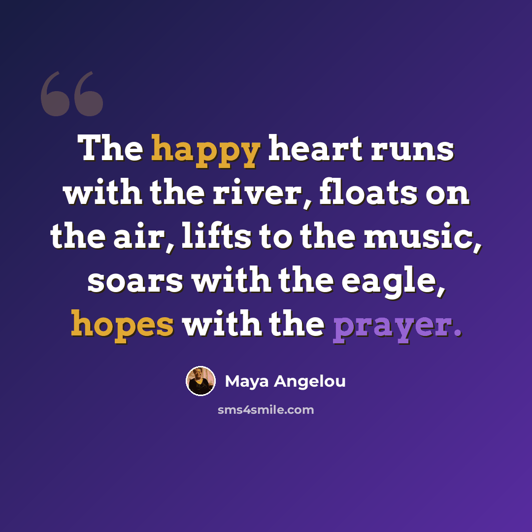 “The happy heart runs with the river, floats on the air, lifts to the music, soars with the eagle, hopes with the prayer.” quote by Maya Angelou
