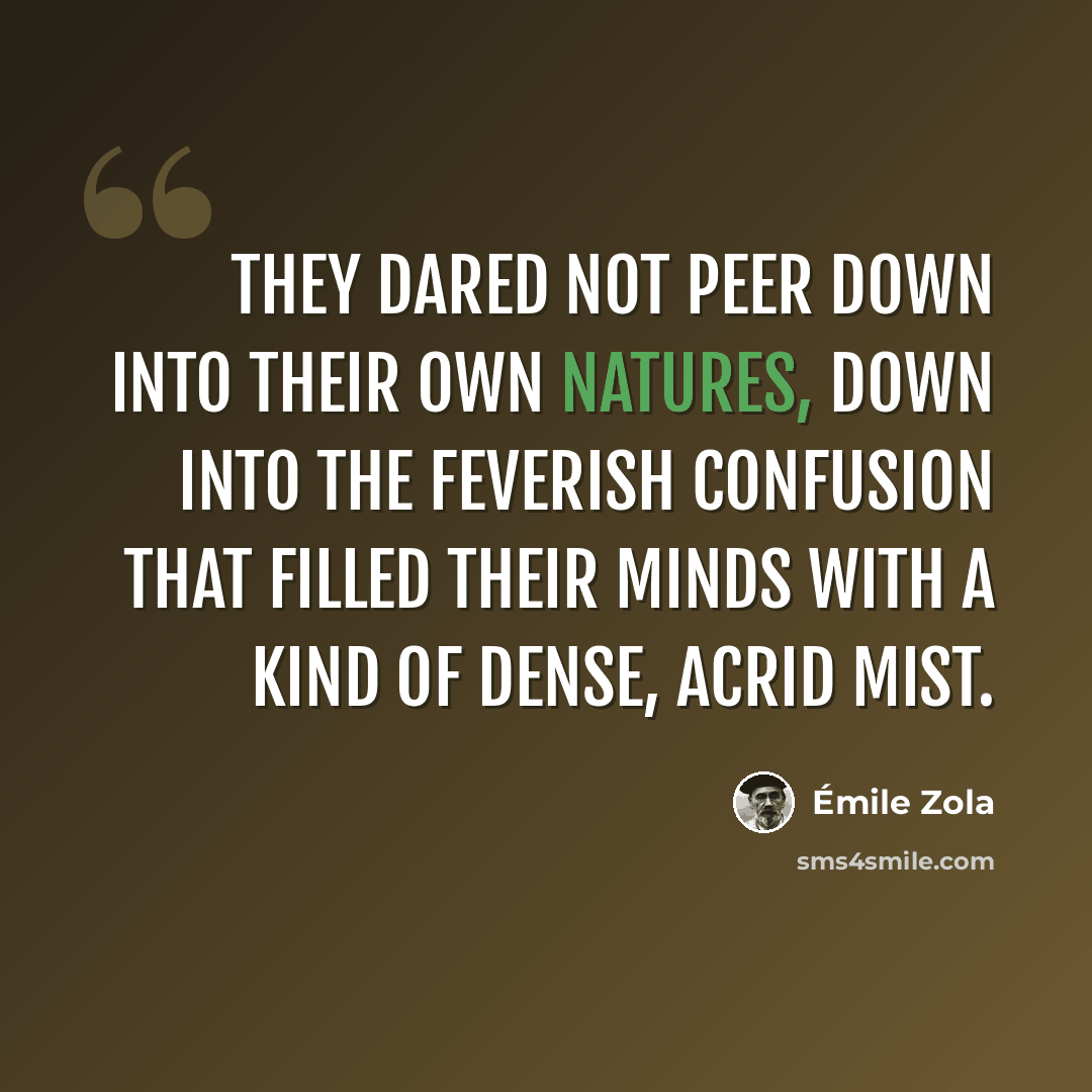 “They dared not peer down into their own natures, down into the feverish confusion that filled their minds with a kind of dense, acrid mist.” quote by Emile Zola