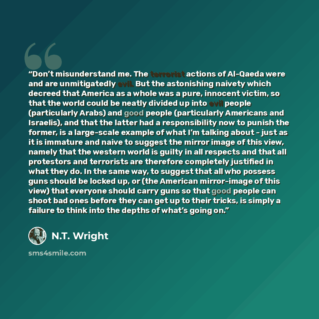 “Don’t misunderstand me. The terrorist actions of Al-Qaeda were and are unmitigatedly evil. But the astonishing naivety which decreed that America as a whole was a pure, innocent victim, so that the world could be neatly divided up into evil people (particularly Arabs) and good people (particularly…” quote by N.T. Wright