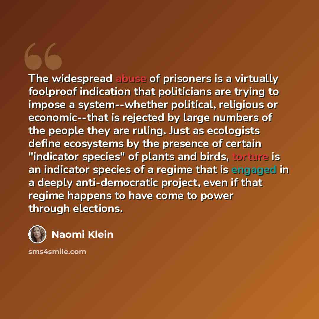 “The widespread abuse of prisoners is a virtually foolproof indication that politicians are trying to impose a system--whether political, religious or economic--that is rejected by large numbers of the people they are ruling. Just as ecologists define ecosystems by the presence of certain…” quote by Naomi Klein