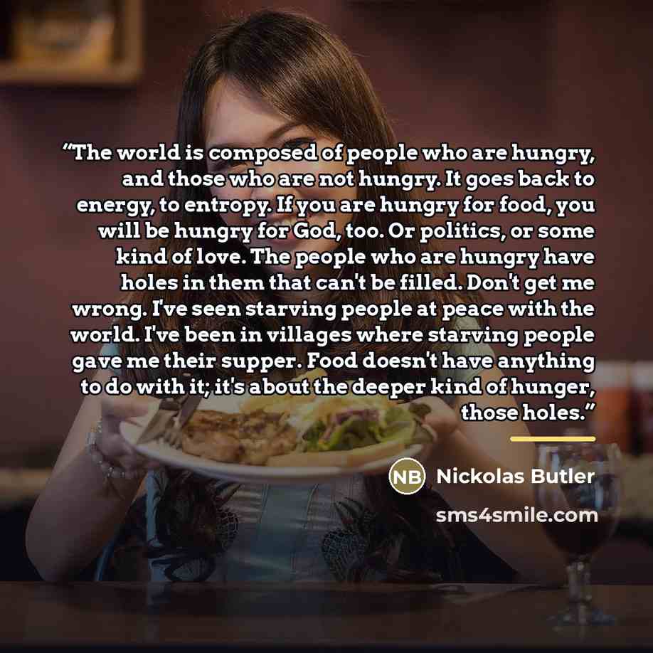 “The world is composed of people who are hungry, and those who are not hungry. It goes back to energy, to entropy. If you are hungry for food, you will be hungry for God, too. Or politics, or some kind of love. The people who are hungry have holes in them that can't be filled. Don't get me wrong…” quote by Nickolas Butler