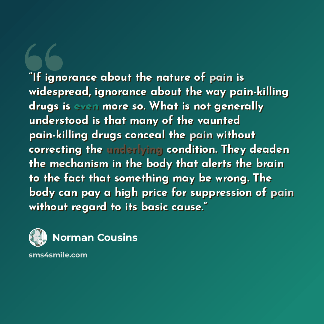 “If ignorance about the nature of pain is widespread, ignorance about the way pain-killing drugs is even more so. What is not generally understood is that many of the vaunted pain-killing drugs conceal the pain without correcting the underlying condition. They deaden the mechanism in the body that…” quote by Norman Cousins