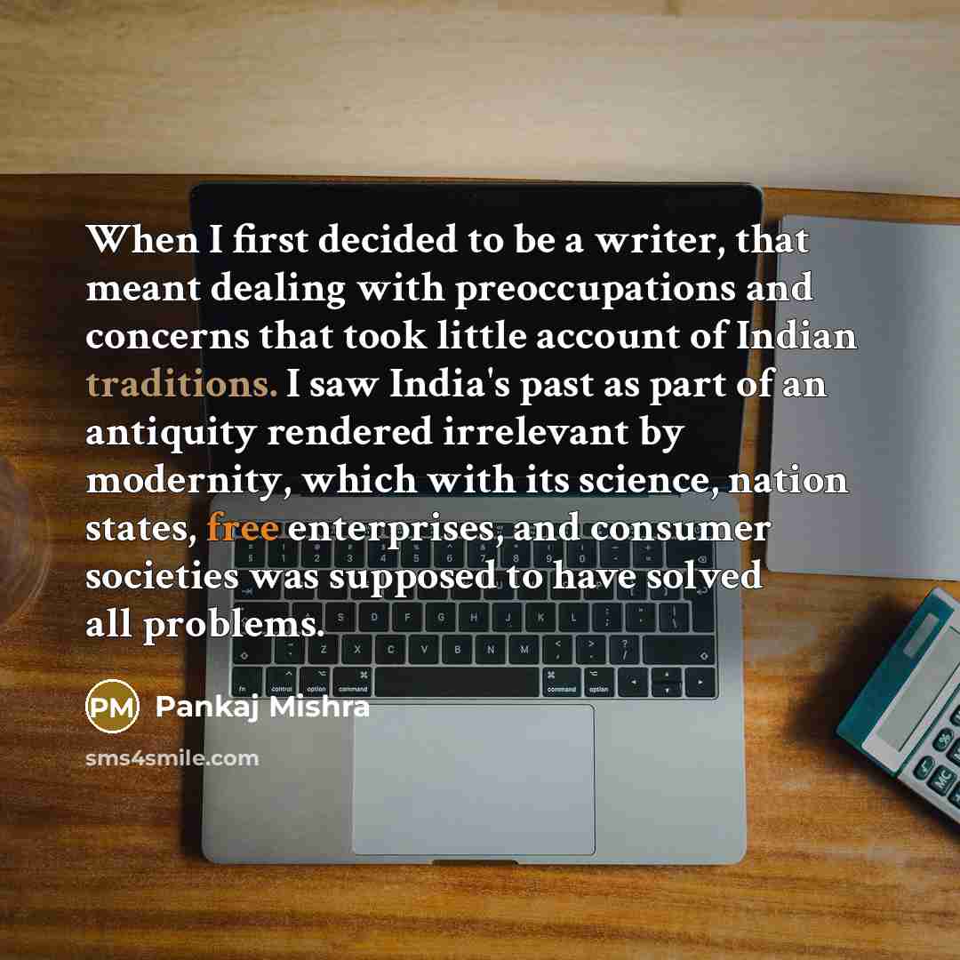 “When I first decided to be a writer, that meant dealing with preoccupations and concerns that took little account of Indian traditions. I saw India's past as part of an antiquity rendered irrelevant by modernity, which with its science, nation states, free enterprises, and consumer societies was…” quote by Pankaj Mishra