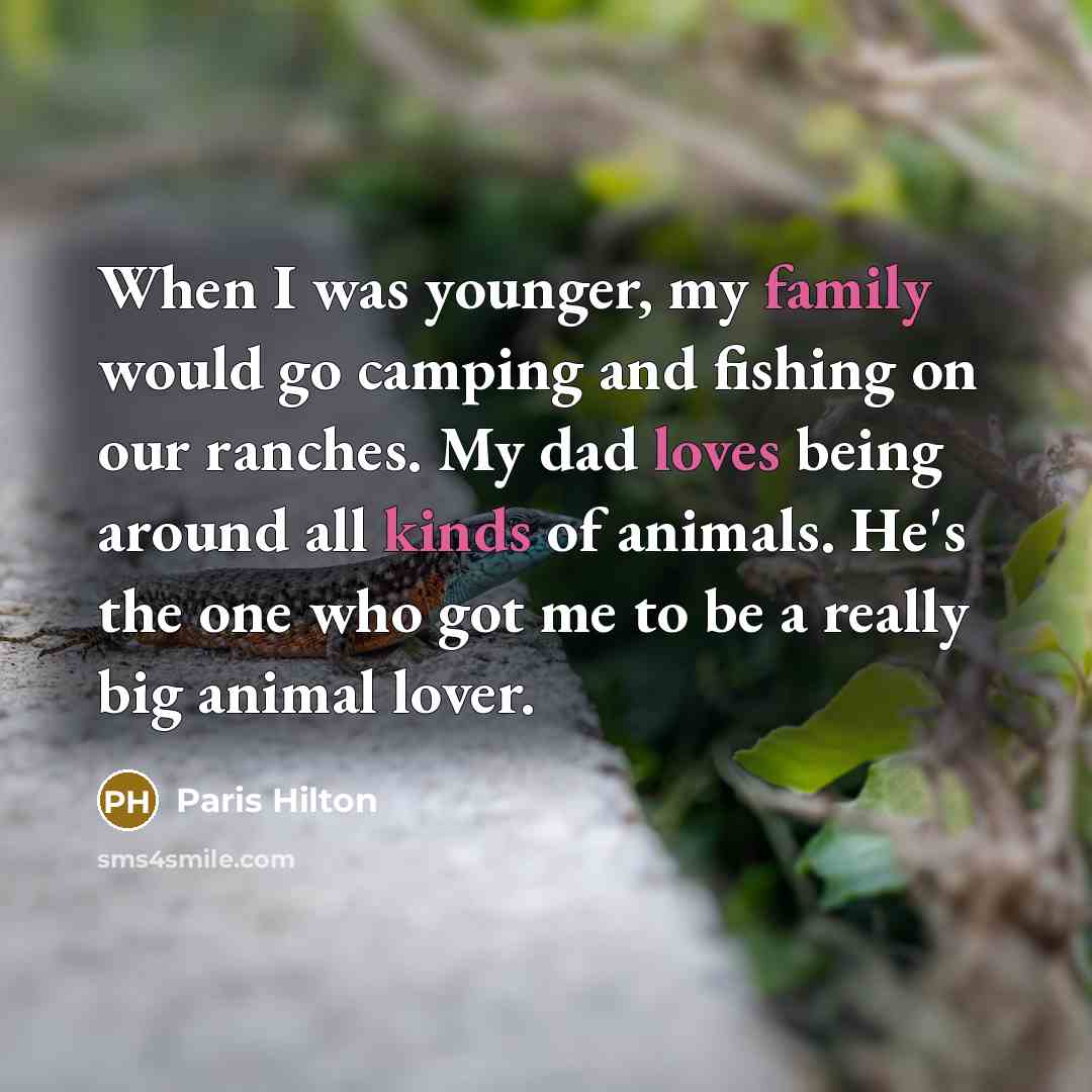 “When I was younger, my family would go camping and fishing on our ranches. My dad loves being around all kinds of animals. He's the one who got me to be a really big animal lover.” quote by Paris Hilton