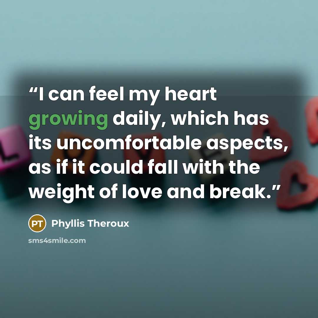 “I can feel my heart growing daily, which has its uncomfortable aspects, as if it could fall with the weight of love and break.” quote by Phyllis Theroux