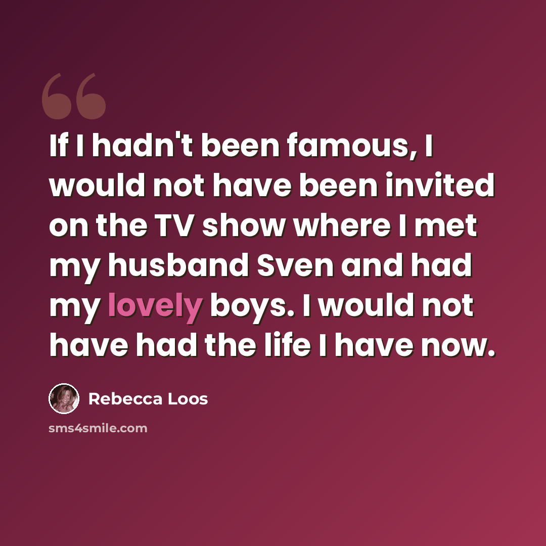 “If I hadn't been famous, I would not have been invited on the TV show where I met my husband Sven and had my lovely boys. I would not have had the life I have now.” quote by Rebecca Loos