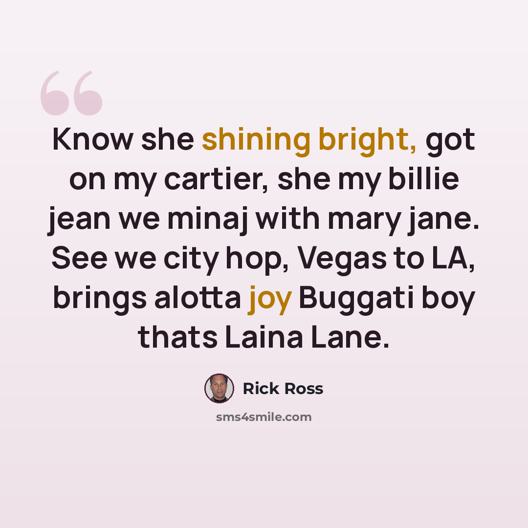 “Know she shining bright, got on my cartier, she my billie jean we minaj with mary jane. See we city hop, Vegas to LA, brings alotta joy Buggati boy thats Laina Lane.” quote by Rick Ross