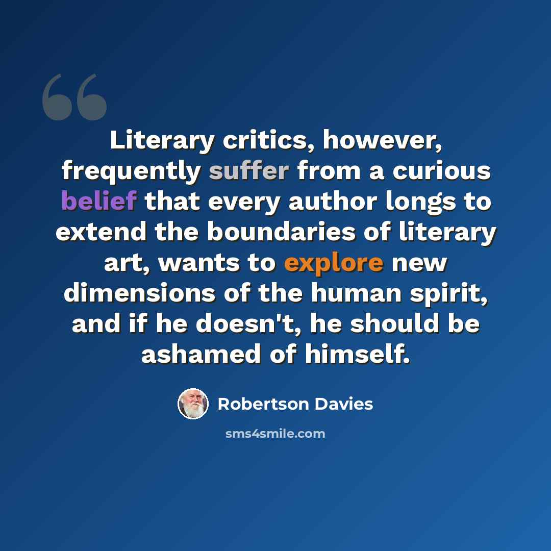 “Literary critics, however, frequently suffer from a curious belief that every author longs to extend the boundaries of literary art, wants to explore new dimensions of the human spirit, and if he doesn't, he should be ashamed of himself.” quote by Robertson Davies