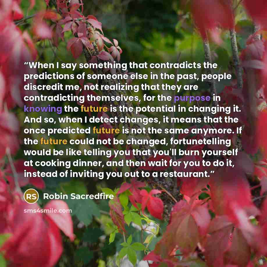 “When I say something that contradicts the predictions of someone else in the past, people discredit me, not realizing that they are contradicting themselves, for the purpose in knowing the future is the potential in changing it. And so, when I detect changes, it means that the once predicted…” quote by Robin Sacredfire