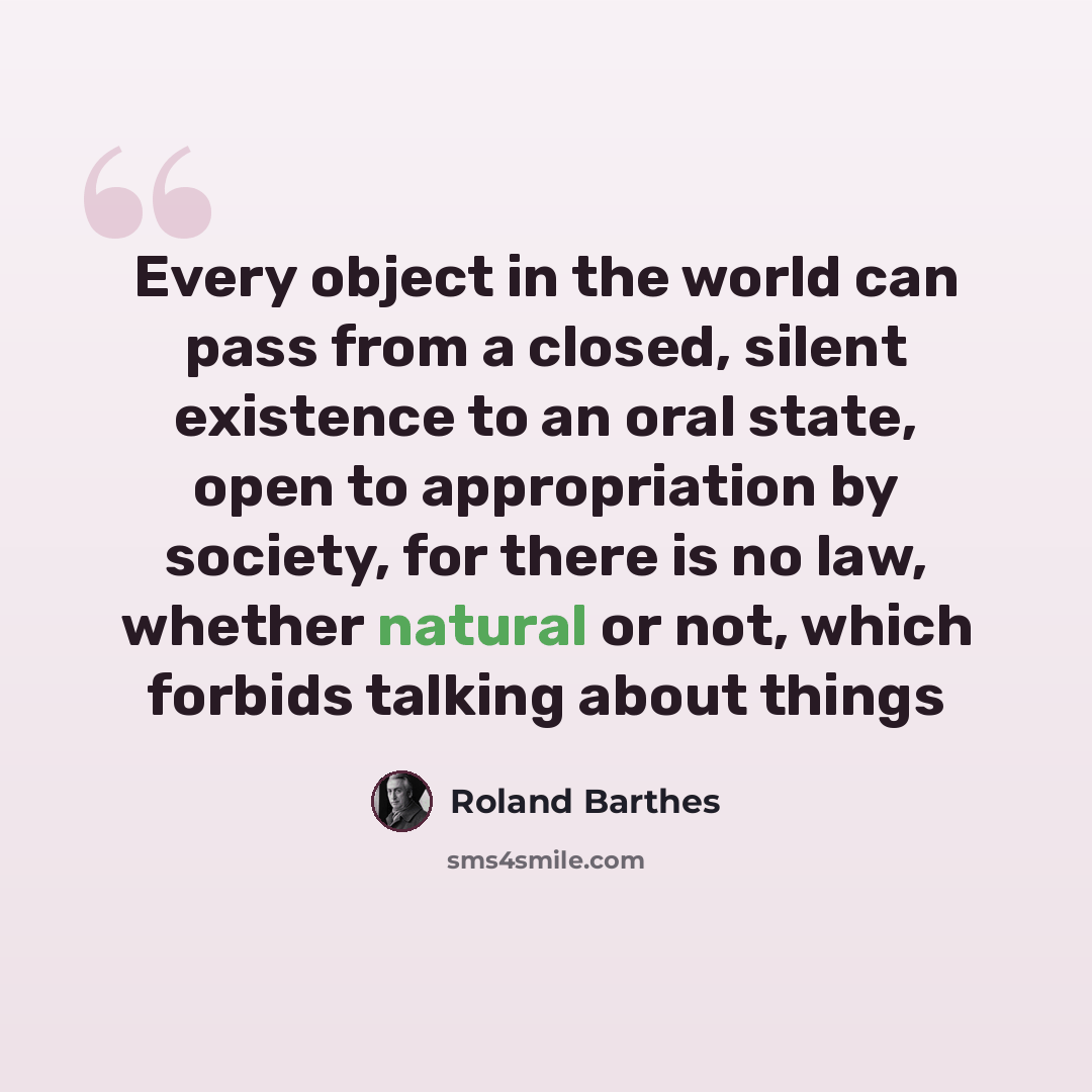 “Every object in the world can pass from a closed, silent existence to an oral state, open to appropriation by society, for there is no law, whether natural or not, which forbids talking about things” quote by Roland Barthes