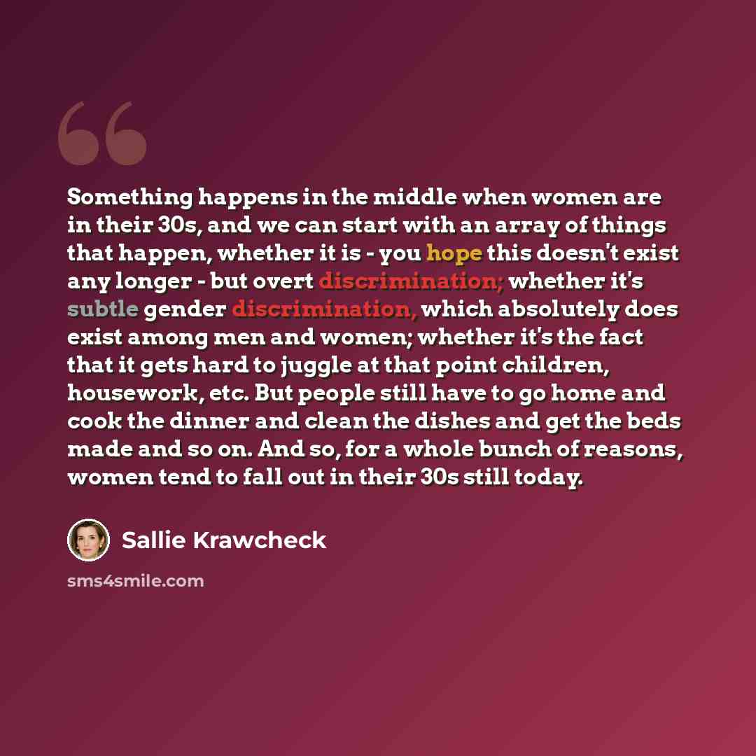 “Something happens in the middle when women are in their 30s, and we can start with an array of things that happen, whether it is - you hope this doesn't exist any longer - but overt discrimination; whether it's subtle gender discrimination, which absolutely does exist among men and women; whether…” quote by Sallie Krawcheck