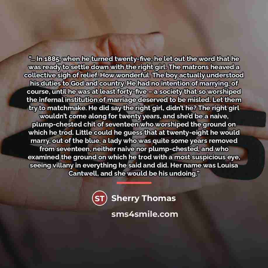 “… In 1885, when he turned twenty-five, he let out the word that he was ready to settle down with the right girl. The matrons heaved a collective sigh of relief. How wonderful. The boy actually understood his duties to God and country. He had no intention of marrying, of course, until he was at…” quote by Sherry Thomas