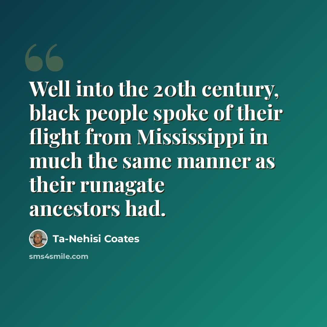 “Well into the 20th century, black people spoke of their flight from Mississippi in much the same manner as their runagate ancestors had.” quote by Ta-Nehisi Coates