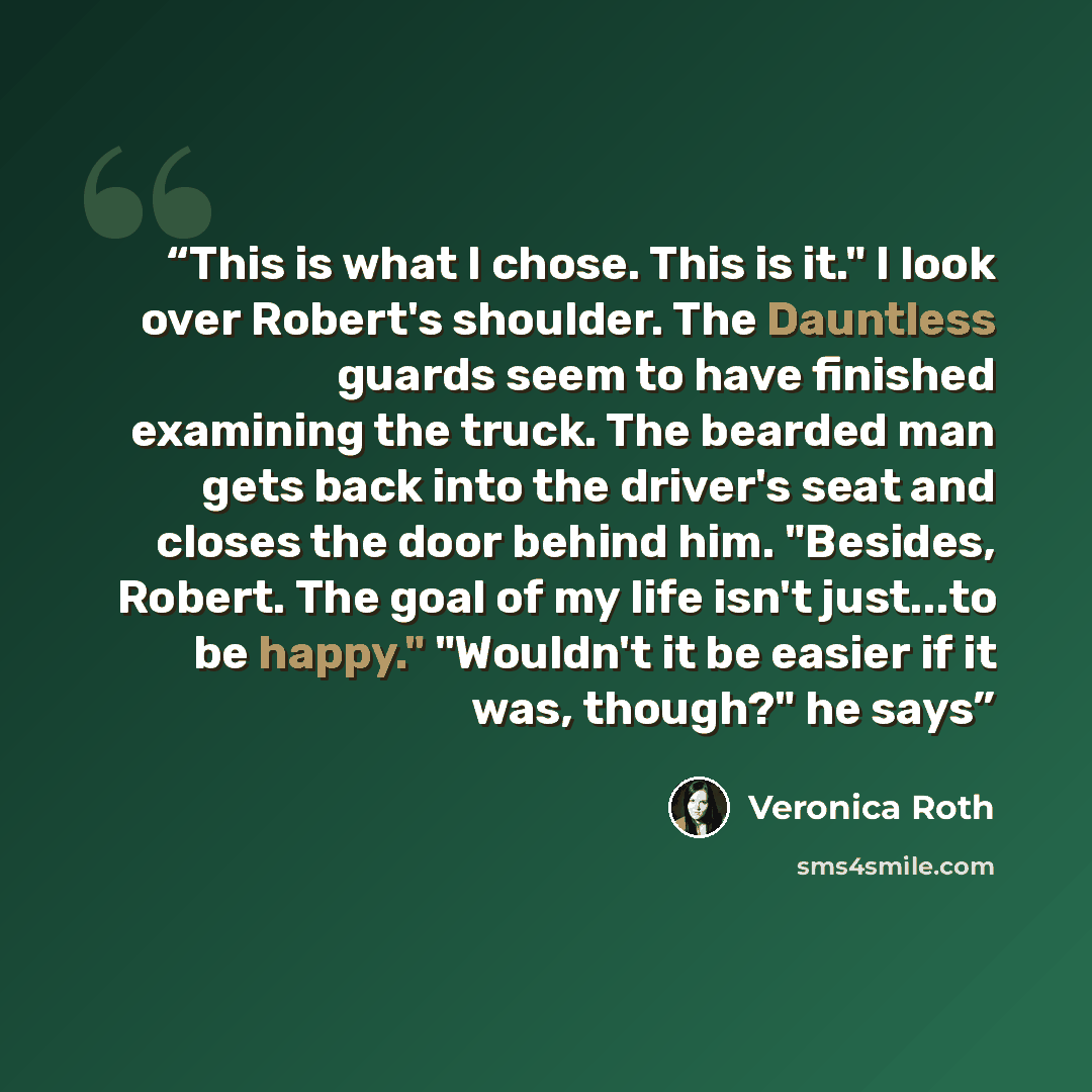 “This is what I chose. This is it." I look over Robert's shoulder. The Dauntless guards seem to have finished examining the truck. The bearded man gets back into the driver's seat and closes the door behind him. "Besides, Robert. The goal of my life isn't just...to be happy." "Wouldn't it be easier…” quote by Veronica Roth