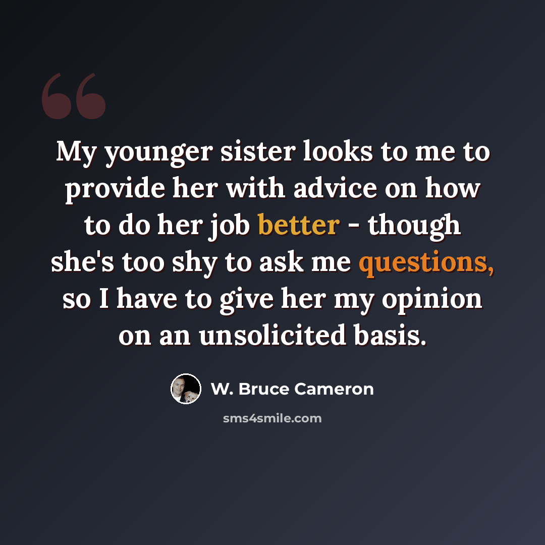 “My younger sister looks to me to provide her with advice on how to do her job better - though she's too shy to ask me questions, so I have to give her my opinion on an unsolicited basis.” quote by W. Bruce Cameron