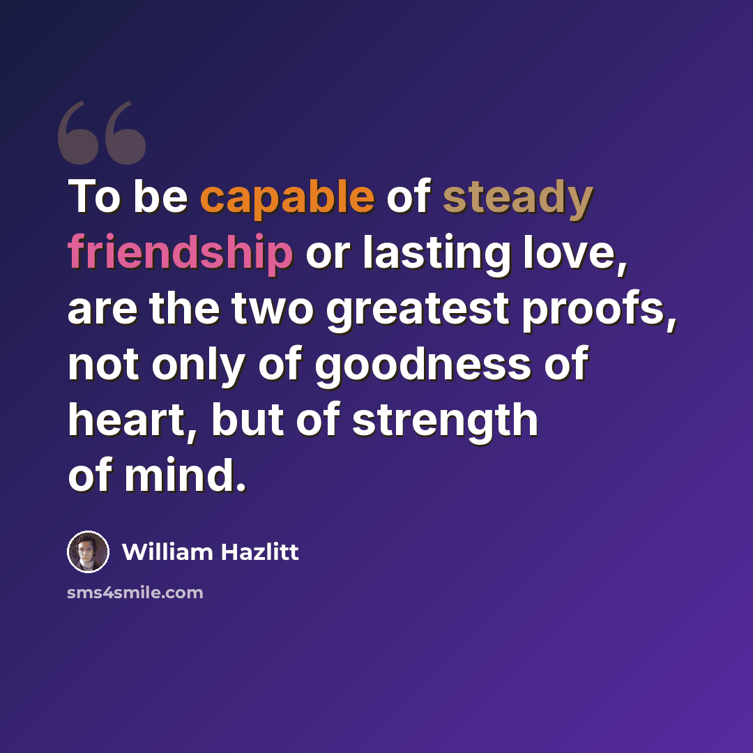 “To be capable of steady friendship or lasting love, are the two greatest proofs, not only of goodness of heart, but of strength of mind.” quote by William Hazlitt