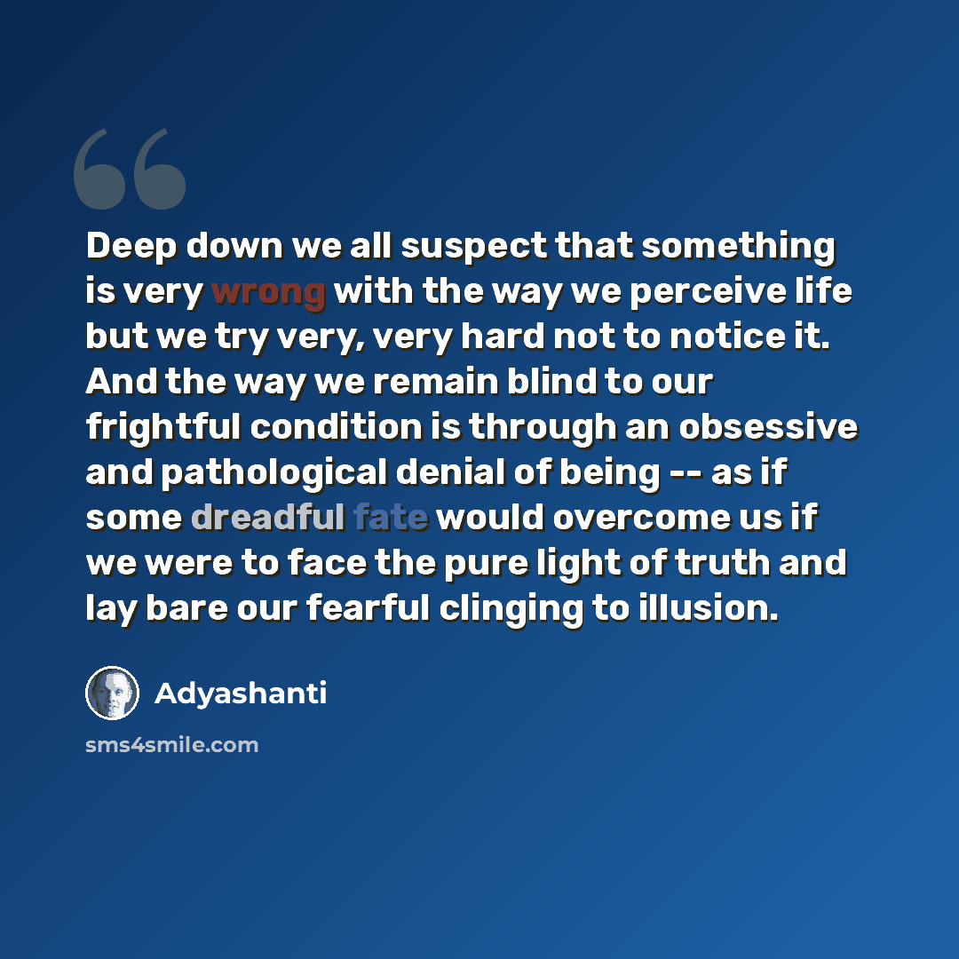 “Deep down we all suspect that something is very wrong with the way we perceive life but we try very, very hard not to notice it. And the way we remain blind to our frightful condition is through an obsessive and pathological denial of being -- as if some dreadful fate would overcome us if we were…” quote by Adyashanti