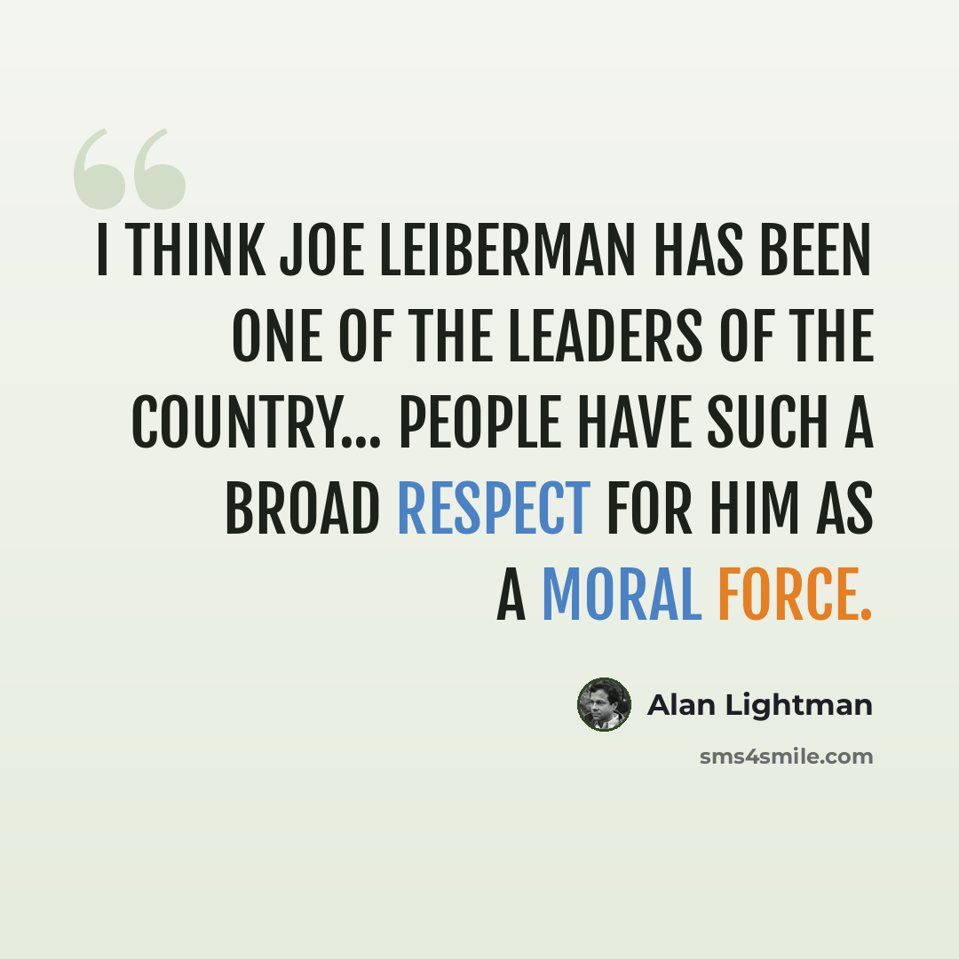 “I think Joe Leiberman has been one of the leaders of the country... people have such a broad respect for him as a moral force.” quote by Alan Lightman