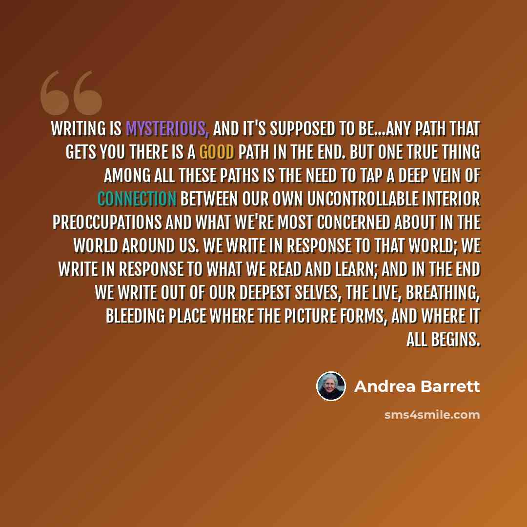 “Writing is mysterious, and it's supposed to be...any path that gets you there is a good path in the end. But one true thing among all these paths is the need to tap a deep vein of connection between our own uncontrollable interior preoccupations and what we're most concerned about in the world…” quote by Andrea Barrett