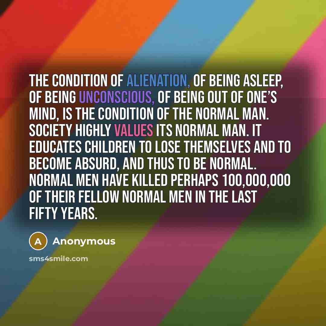 “The condition of alienation, of being asleep, of being unconscious, of being out of one’s mind, is the condition of the normal man. Society highly values its normal man. It educates children to lose themselves and to become absurd, and thus to be normal. Normal men have killed perhaps 100,000,000…” quote by Anonymous