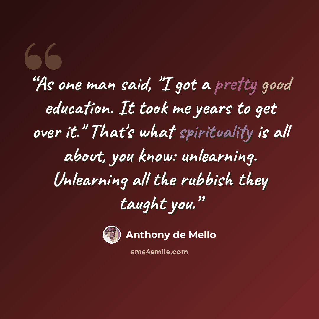 “As one man said, "I got a pretty good education. It took me years to get over it." That's what spirituality is all about, you know: unlearning. Unlearning all the rubbish they taught you.” quote by Anthony de Mello