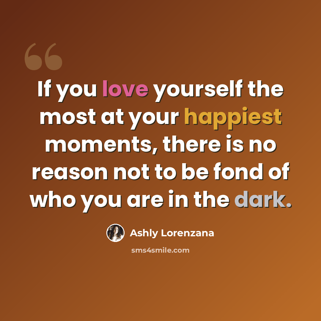 “If you love yourself the most at your happiest moments, there is no reason not to be fond of who you are in the dark.” quote by Ashly Lorenzana