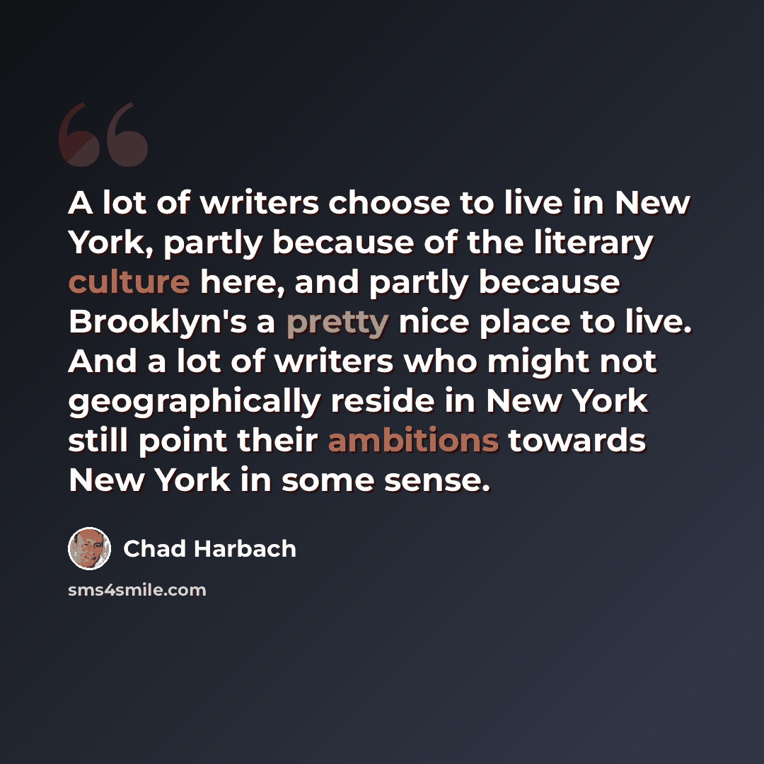“A lot of writers choose to live in New York, partly because of the literary culture here, and partly because Brooklyn's a pretty nice place to live. And a lot of writers who might not geographically reside in New York still point their ambitions towards New York in some sense.” quote by Chad Harbach