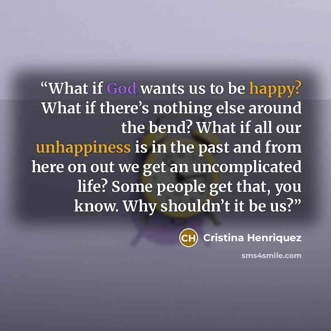 “What if God wants us to be happy? What if there’s nothing else around the bend? What if all our unhappiness is in the past and from here on out we get an uncomplicated life? Some people get that, you know. Why shouldn’t it be us?” quote by Cristina Henriquez